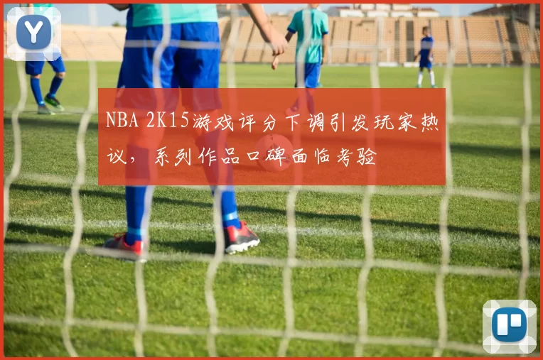 NBA 2K15游戏评分下调引发玩家热议,系列作品口碑面临考验
