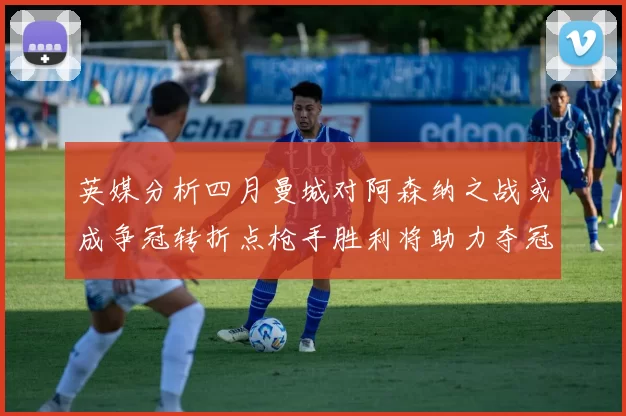 英媒分析四月曼城对阿森纳之战或成争冠转折点枪手胜利将助力夺冠希望