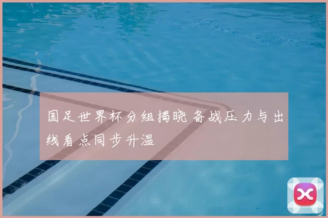 国足世界杯分组揭晓 备战压力与出线看点同步升温