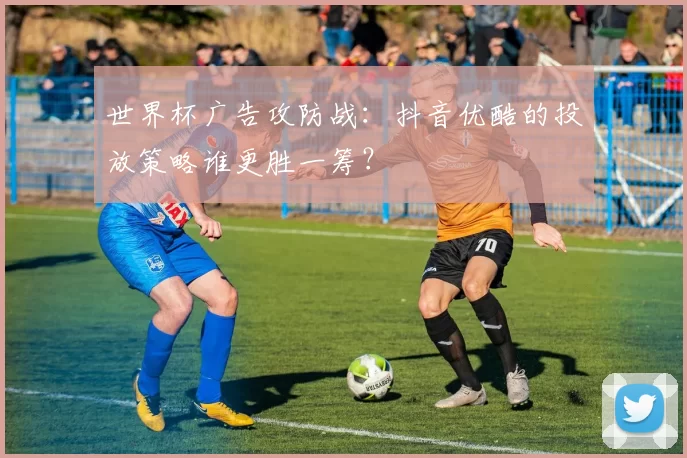 世界杯广告攻防战:抖音优酷的投放策略谁更胜一筹?