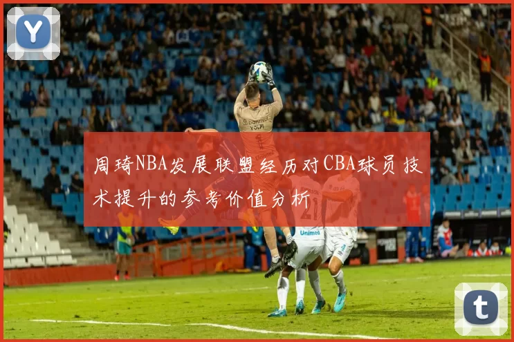 周琦NBA发展联盟经历对CBA球员技术提升的参考价值分析