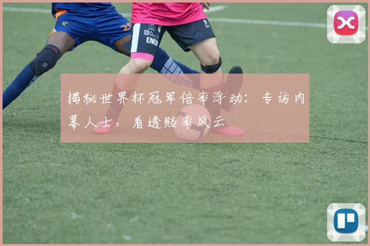 揭秘世界杯冠军倍率浮动:专访内幕人士,看透赔率风云