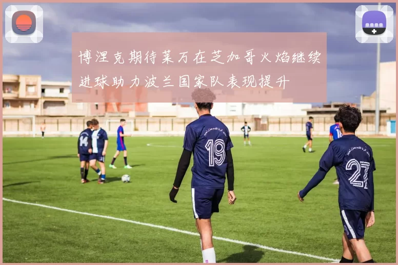 博涅克期待莱万在芝加哥火焰继续进球助力波兰国家队表现提升