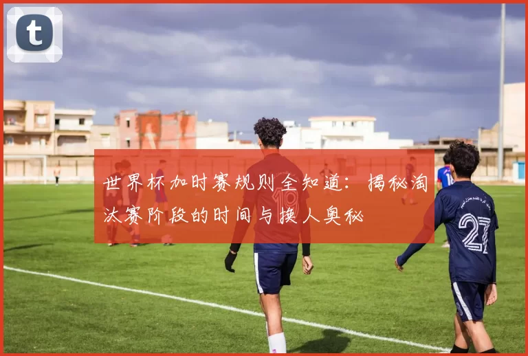 世界杯加时赛规则全知道:揭秘淘汰赛阶段的时间与换人奥秘