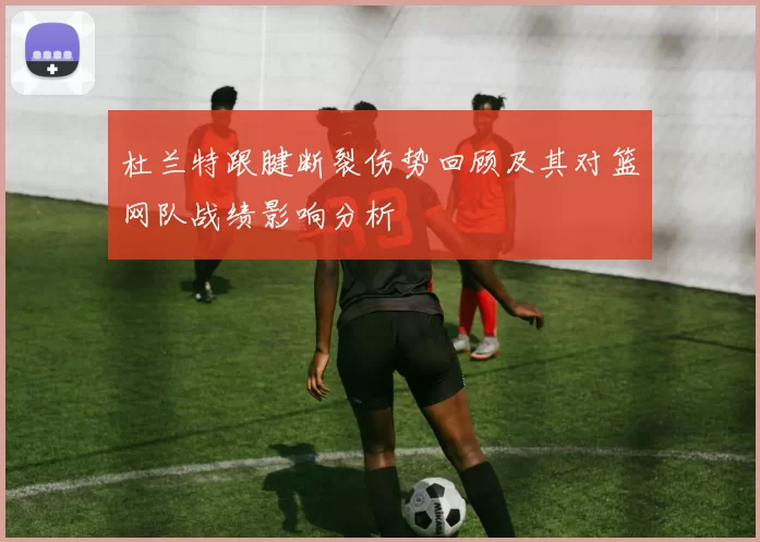 杜兰特跟腱断裂伤势回顾及其对篮网队战绩影响分析