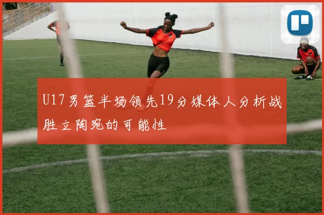U17男篮半场领先19分媒体人分析战胜立陶宛的可能性