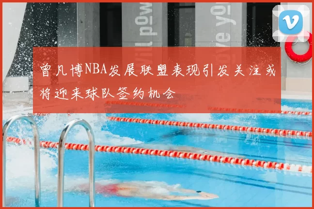 曾凡博NBA发展联盟表现引发关注或将迎来球队签约机会