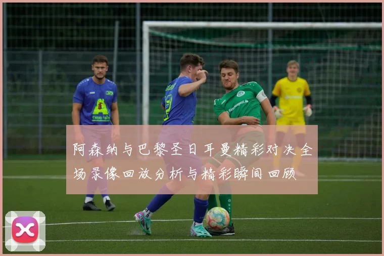 阿森纳与巴黎圣日耳曼精彩对决全场录像回放分析与精彩瞬间回顾