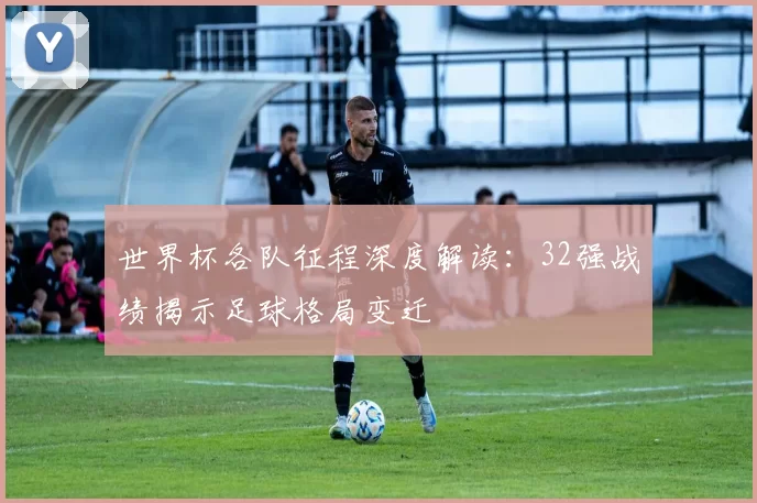 世界杯各队征程深度解读：32强战绩揭示足球格局变迁